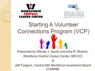 Starting A Volunteer
Connections Program (VCP)
Presented by Wendy J. Gould and Amy R. Mosher,
Workforce Central Career Center (WCCC)
&
Jeff Turgeon, Central MA Workforce Investment Board
(CMWIB)
 