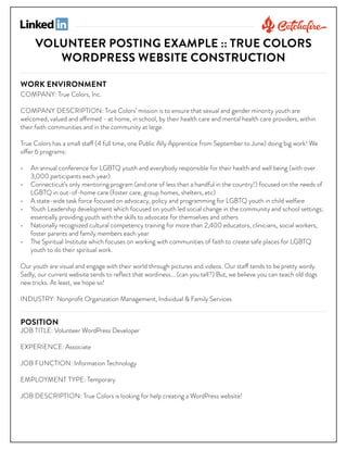 VOLUNTEER POSTING EXAMPLE :: TRUE COLORS
WORDPRESS WEBSITE CONSTRUCTION
WORK ENVIRONMENT

COMPANY: True Colors, Inc.

COMPANY DESCRIPTION: True Colors’ mission is to ensure that sexual and gender minority youth are
welcomed, valued and affirmed - at home, in school, by their health care and mental health care providers, within
their faith communities and in the community at large.
True Colors has a small staff (4 full time, one Public Ally Apprentice from September to June) doing big work! We
offer 6 programs:
•	 An annual conference for LGBTQ youth and everybody responsible for their health and well being (with over
3,000 participants each year)
•	 Connecticut’s only mentoring program (and one of less than a handful in the country!) focused on the needs of
LGBTQ in out-of-home care (foster care, group homes, shelters, etc)
•	 A state-wide task force focused on advocacy, policy and programming for LGBTQ youth in child welfare
•	 Youth Leadership development which focused on youth led social change in the community and school settings;
essentially providing youth with the skills to advocate for themselves and others
•	 Nationally recognized cultural competency training for more than 2,400 educators, clinicians, social workers,
foster parents and family members each year
•	 The Spiritual Institute which focuses on working with communities of faith to create safe places for LGBTQ
youth to do their spiritual work.
Our youth are visual and engage with their world through pictures and videos. Our staff tends to be pretty wordy.
Sadly, our current website tends to reflect that wordiness... (can you tell?) But, we believe you can teach old dogs
new tricks. At least, we hope so!
INDUSTRY: Nonprofit Organization Management, Individual & Family Services

POSITION

JOB TITLE: Volunteer WordPress Developer
EXPERIENCE: Associate
JOB FUNCTION: Information Technology
EMPLOYMENT TYPE: Temporary
JOB DESCRIPTION: True Colors is looking for help creating a WordPress website!

 