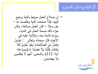 ‫أثر النية يف صالح العمل:‬

  ‫• إن صالح العمل مرتبط بالنية و اجع‬
      ‫ر‬
‫إليها، فإذا صلحت النية وخلصت هلل -‬
 ‫جل وعال - كان العمل صالحا، وكان‬
          ‫ً‬
      ‫ج اء ذلك صحة العمل في الدنيا،‬ ‫ز‬
     ‫وب اءة الذمة منه، واإلثابة عليه في‬
                                    ‫ر‬
 ‫اآلخ ة، قال سبحانه وتعالى: ﴿ومن‬
  ‫ََْ‬                            ‫ر‬
    ‫َ ْ َ ْ ِ َ الص ِ َ ِ َ ُ َ ُ ْ ِ ٌ َ‬
   ‫يعمل من َّالحات وهو مؤمن فَال‬
   ‫يخاف ظُْلما َال هضما ﴾ (سو ة طه‬
        ‫ر‬          ‫َ َ ُ ً وَ َ ْ ً‬
‫آية: 211)، والمعنى: أنهم ال يظلمون‬
                          ‫ال يهضمون .‬  ‫و‬
 