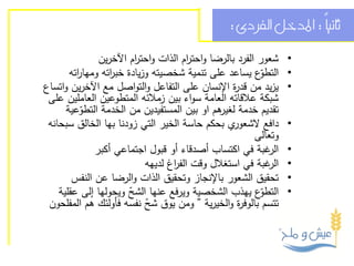 ‫ثانيً : املدخل الفردى :‬
                                                                    ‫ا‬

               ‫شعور الفرد بالرضا واحت ام الذات واحت ام اآلخرين‬
                          ‫ر‬            ‫ر‬                          ‫•‬
       ‫ّع يساعد على تنمية شخصيته وزيادة خب اته ومها اته‬
         ‫ر‬        ‫ر‬                                       ‫التطو‬   ‫•‬
‫يزيد من قد ة اإلنسان على التفاعل والتواصل مع اآلخرين واتساع‬
                                                   ‫ر‬              ‫•‬
 ‫شبكة عالقاته العامة سواء بين زمالئه المتطوعين العاملين على‬
      ‫تقديم خدمة هم او بين المستفيدين من الخدمة التطوعية‬
          ‫ّ‬                                    ‫لغير‬
 ‫ي بحكم حاسة الخير التي زودنا بها الخالق سبحانه‬   ‫دافع الشعور‬     ‫•‬
                                                         ‫وتعالى‬
              ‫غبة في اكتساب أصدقاء أو قبول اجتماعي أكبر‬     ‫الر‬   ‫•‬
                            ‫غبة في استغالل وقت الف اغ لديهه‬
                                   ‫ر‬                        ‫الر‬   ‫•‬
        ‫تحقيق الشعور باإلنجاز وتحقيق الذات والرضا عن النفس‬        ‫•‬
    ‫ّع يهذب الشخصية ويرفع عنها الشح ويحولها إلى عقلية‬
                        ‫ّ‬                                 ‫التطو‬   ‫•‬
 ‫تتسم بالوف ة والخيرية ” ومن يوق شح نفسه فأولئك هم المفلحون‬
                             ‫ّ‬                      ‫ر‬
 