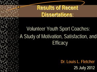 Results of Recent
         Dissertations:

   Volunteer Youth Sport Coaches:
A Study of Motivation, Satisfaction, and
                Efficacy


                     Dr. Louis L. Fletcher
                             25 July 2012
 