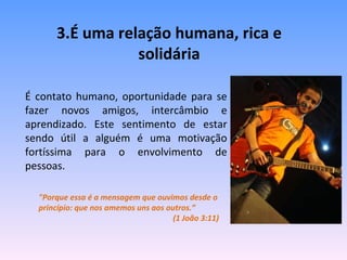 3.É uma relação humana, rica e solidária É contato humano, oportunidade para se fazer novos amigos, intercâmbio e aprendizado. Este sentimento de estar sendo útil a alguém é uma motivação fortíssima para o envolvimento de pessoas. "Porque essa é a mensagem que ouvimos desde o princípio: que nos amemos uns aos outros.”  (1 João 3:11) 