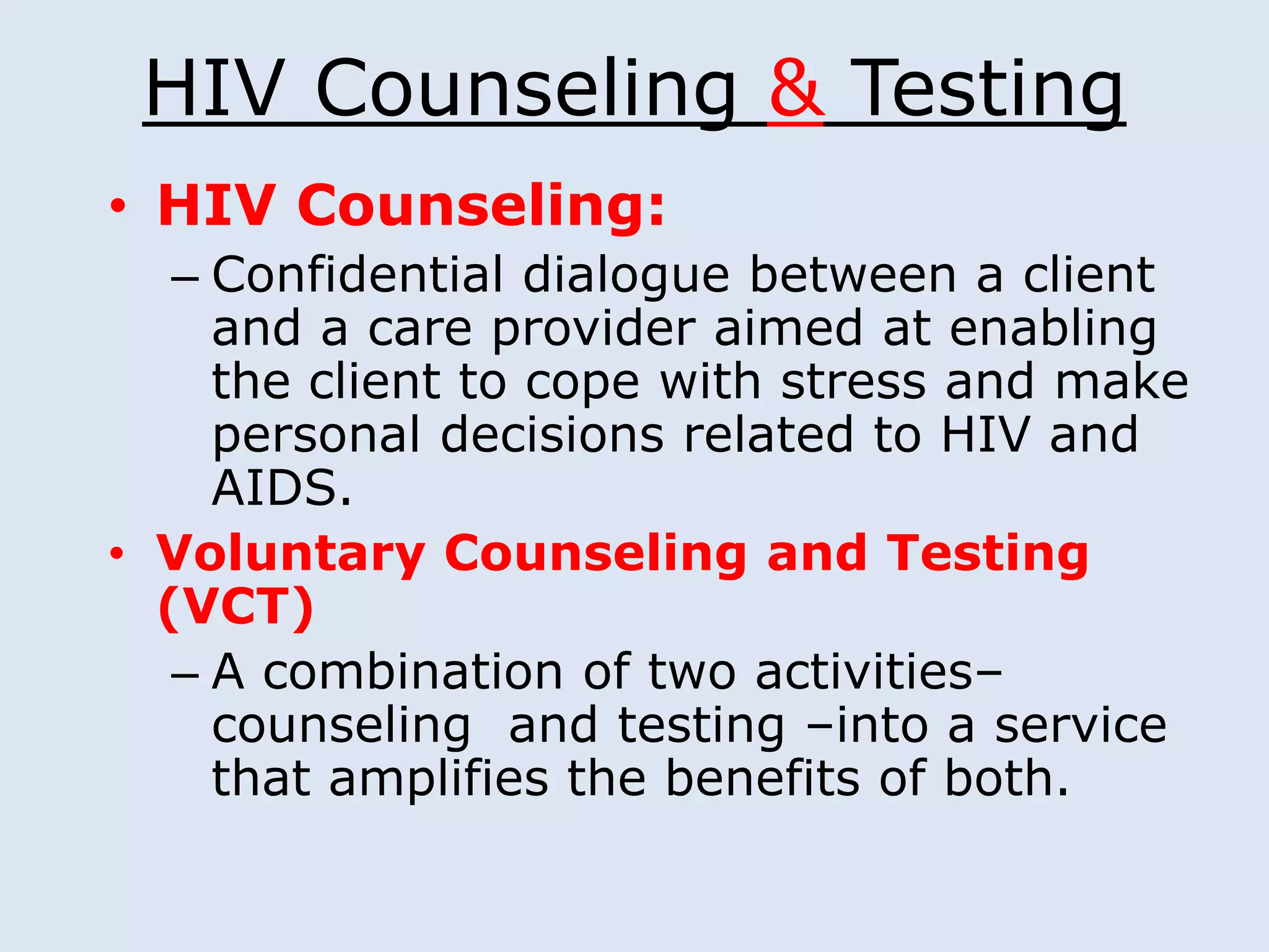 HIV Counseling & Testing
• HIV Counseling:
   – Confidential dialogue between a client
     and a care provider aimed at enabling
     the client to cope with stress and make
     personal decisions related to HIV and
     AIDS.
• Voluntary Counseling and Testing
  (VCT)
   – A combination of two activities–
     counseling and testing –into a service
     that amplifies the benefits of both.
 