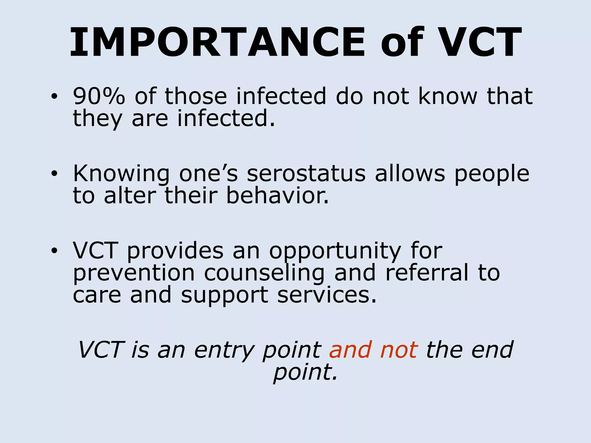 IMPORTANCE of VCT
• 90% of those infected do not know that
  they are infected.

• Knowing one’s serostatus allows people
  to alter their behavior.

• VCT provides an opportunity for
  prevention counseling and referral to
  care and support services.

  VCT is an entry point and not the end
                   point.
 