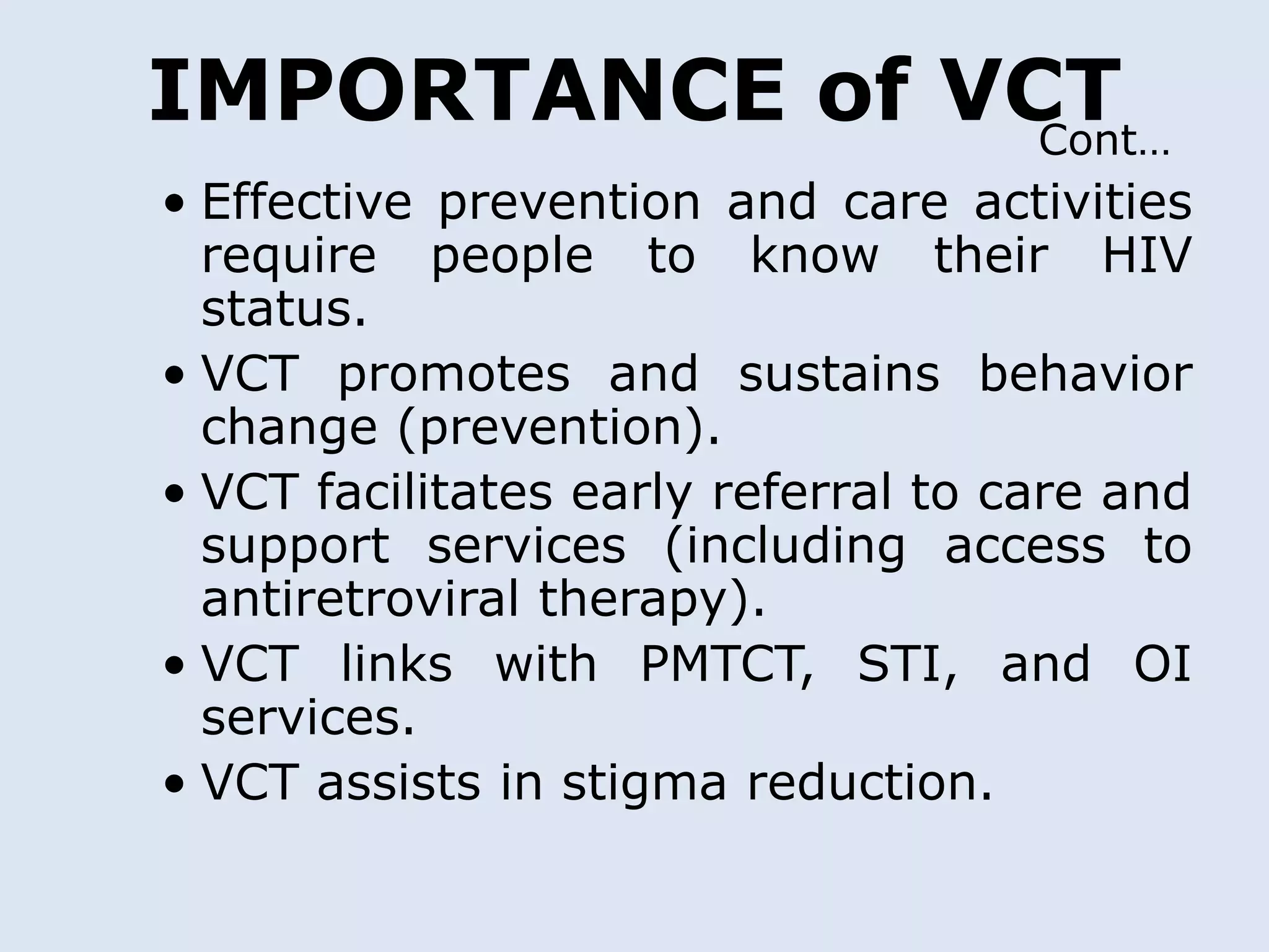 IMPORTANCE of VCT
                Cont…
• Effective prevention and care activities
  require people to know their HIV
  status.
• VCT promotes and sustains behavior
  change (prevention).
• VCT facilitates early referral to care and
  support services (including access to
  antiretroviral therapy).
• VCT links with PMTCT, STI, and OI
  services.
• VCT assists in stigma reduction.
 