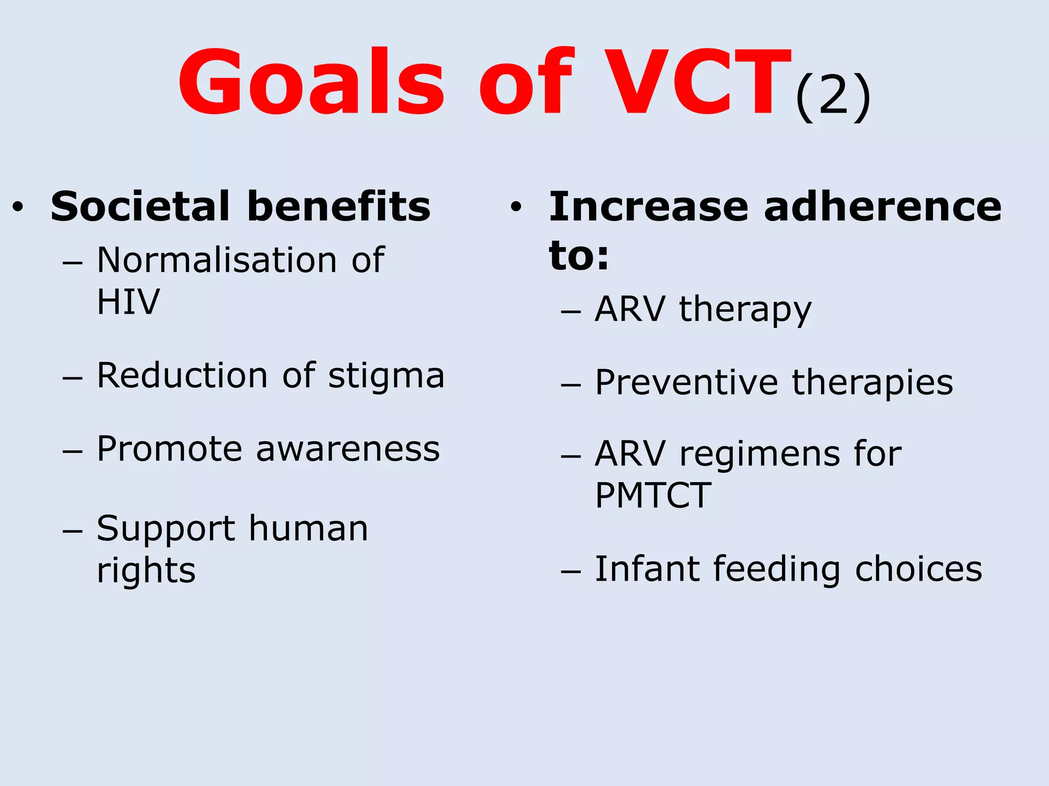 Goals of VCT(2)
• Societal benefits       • Increase adherence
  – Normalisation of        to:
    HIV                     – ARV therapy
  – Reduction of stigma     – Preventive therapies
  – Promote awareness       – ARV regimens for
                              PMTCT
  – Support human
    rights                  – Infant feeding choices
 
