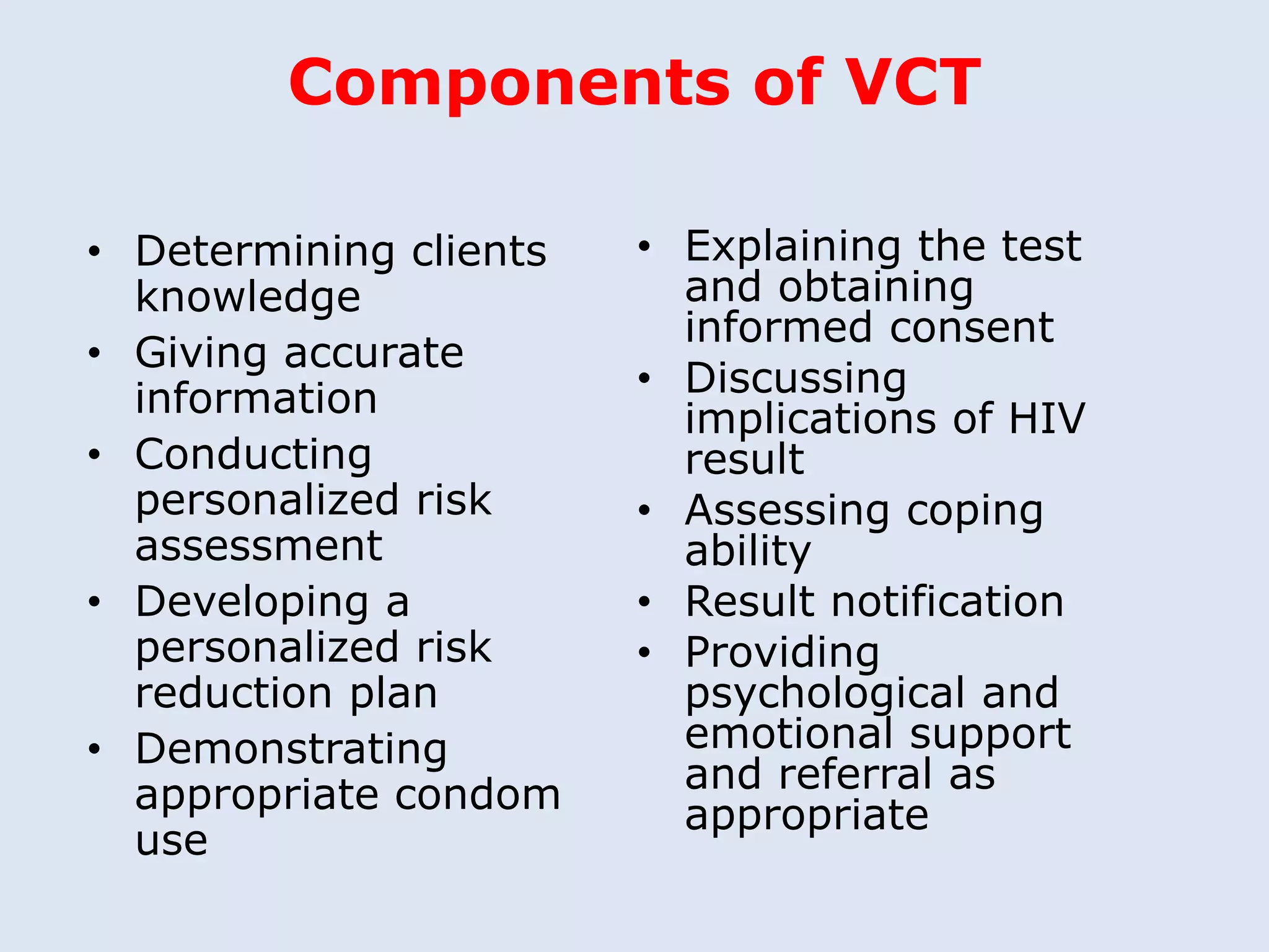 Components of VCT

• Determining clients   • Explaining the test
  knowledge               and obtaining
                          informed consent
• Giving accurate
  information           • Discussing
                          implications of HIV
• Conducting              result
  personalized risk     • Assessing coping
  assessment              ability
• Developing a          • Result notification
  personalized risk     • Providing
  reduction plan          psychological and
• Demonstrating           emotional support
  appropriate condom      and referral as
                          appropriate
  use
 