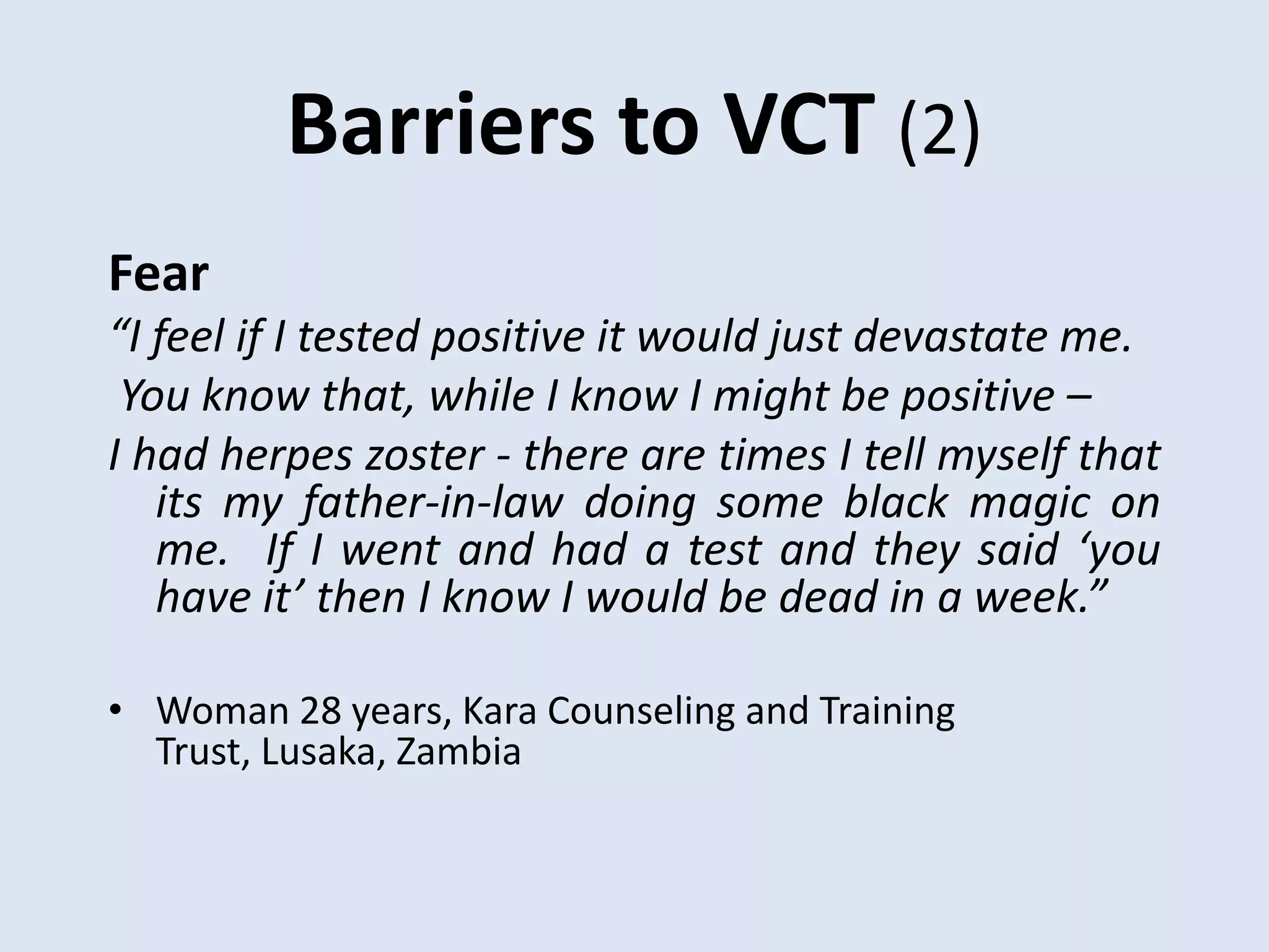 Barriers to VCT (2)
Fear
“I feel if I tested positive it would just devastate me.
 You know that, while I know I might be positive –
I had herpes zoster - there are times I tell myself that
   its my father-in-law doing some black magic on
   me. If I went and had a test and they said ‘you
   have it’ then I know I would be dead in a week.”

• Woman 28 years, Kara Counseling and Training
  Trust, Lusaka, Zambia
 
