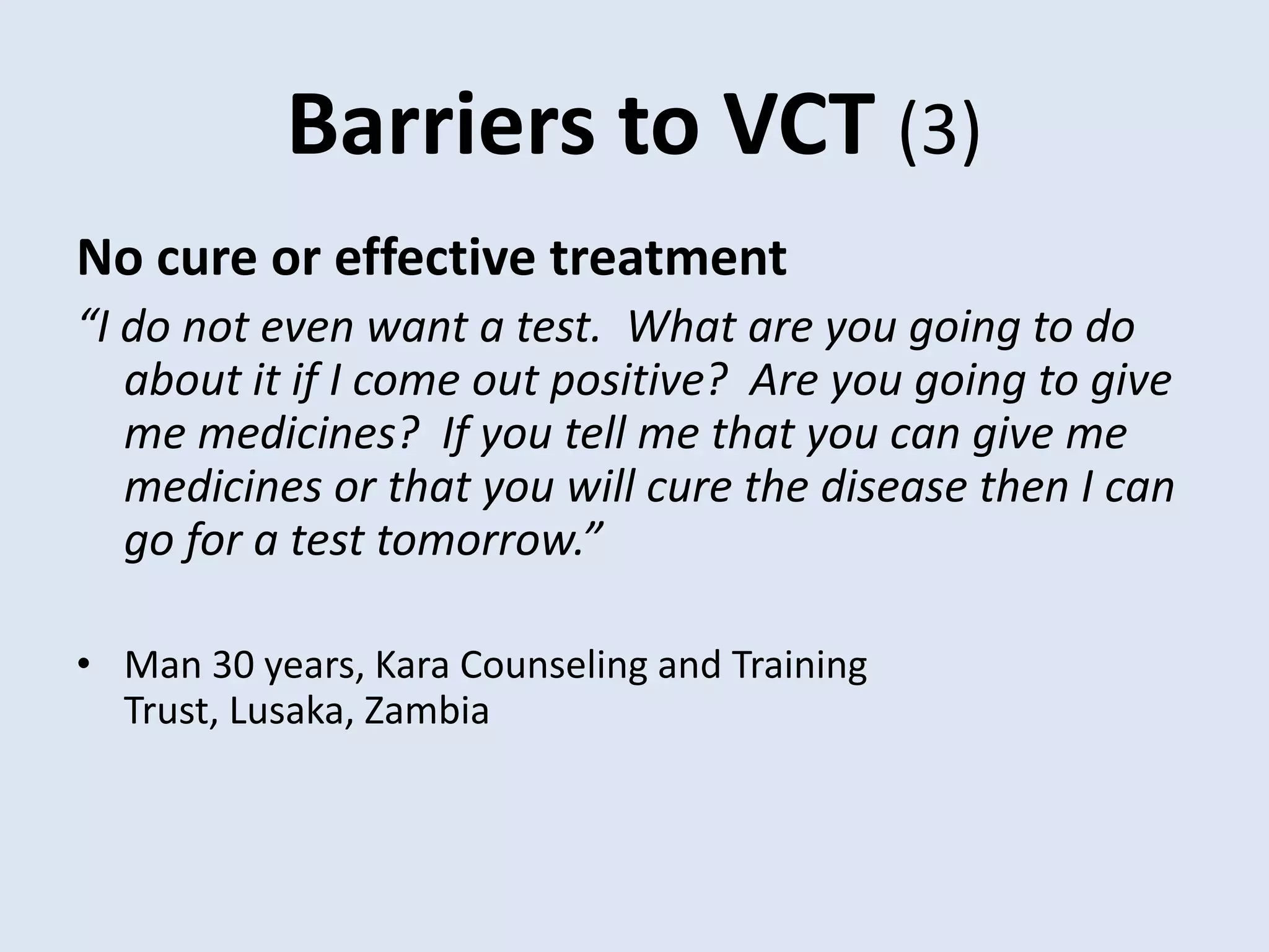 Barriers to VCT (3)
No cure or effective treatment
“I do not even want a test. What are you going to do
   about it if I come out positive? Are you going to give
   me medicines? If you tell me that you can give me
   medicines or that you will cure the disease then I can
   go for a test tomorrow.”

• Man 30 years, Kara Counseling and Training
  Trust, Lusaka, Zambia
 