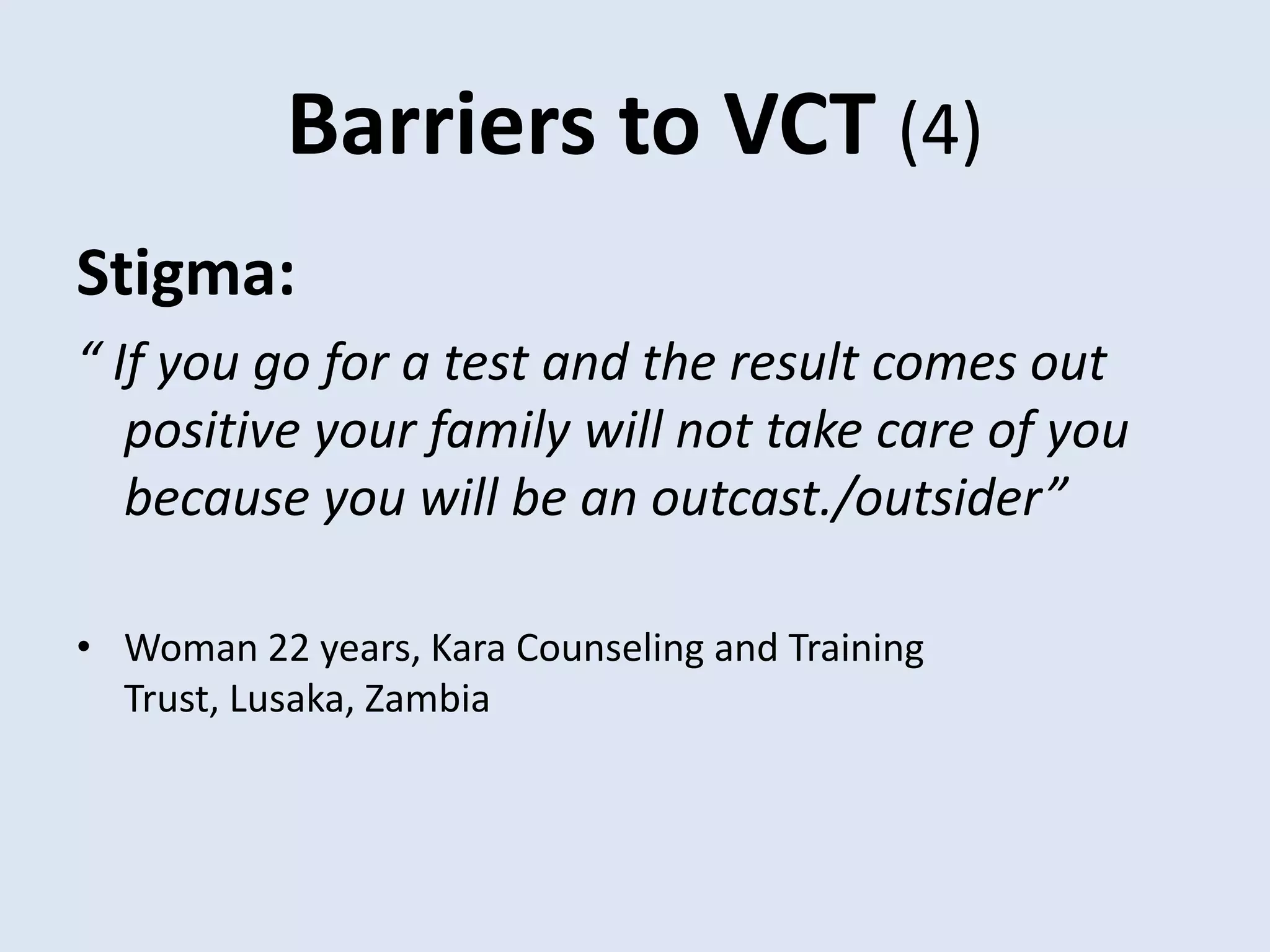 Barriers to VCT (4)
Stigma:
“ If you go for a test and the result comes out
   positive your family will not take care of you
   because you will be an outcast./outsider”

• Woman 22 years, Kara Counseling and Training
  Trust, Lusaka, Zambia
 