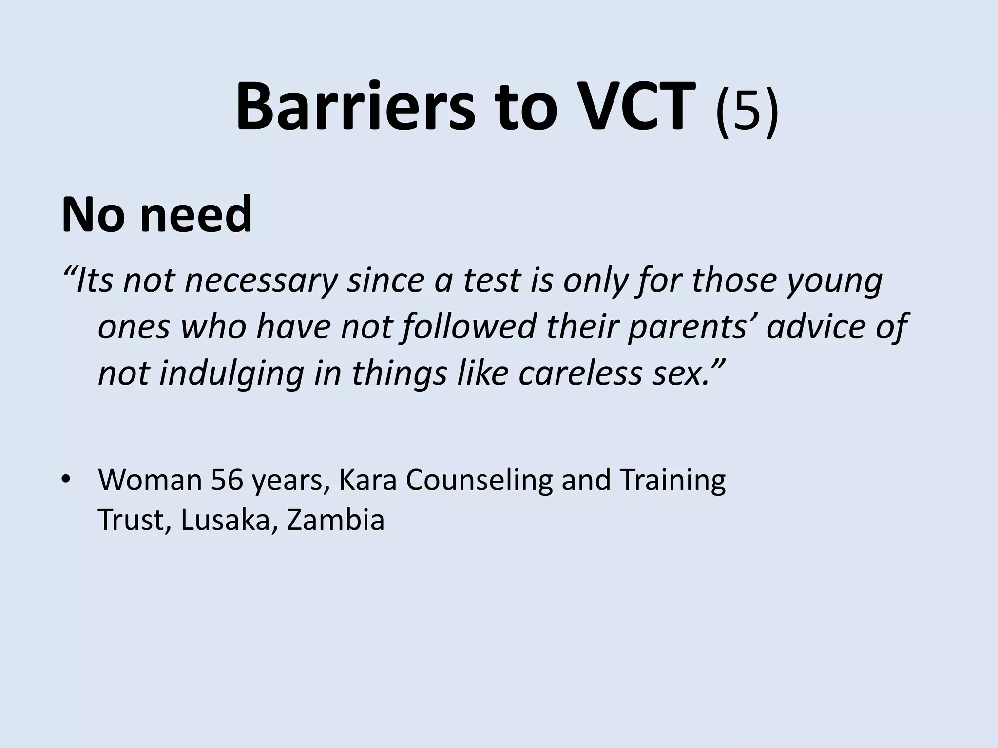Barriers to VCT (5)
No need
“Its not necessary since a test is only for those young
   ones who have not followed their parents’ advice of
   not indulging in things like careless sex.”

• Woman 56 years, Kara Counseling and Training
  Trust, Lusaka, Zambia
 