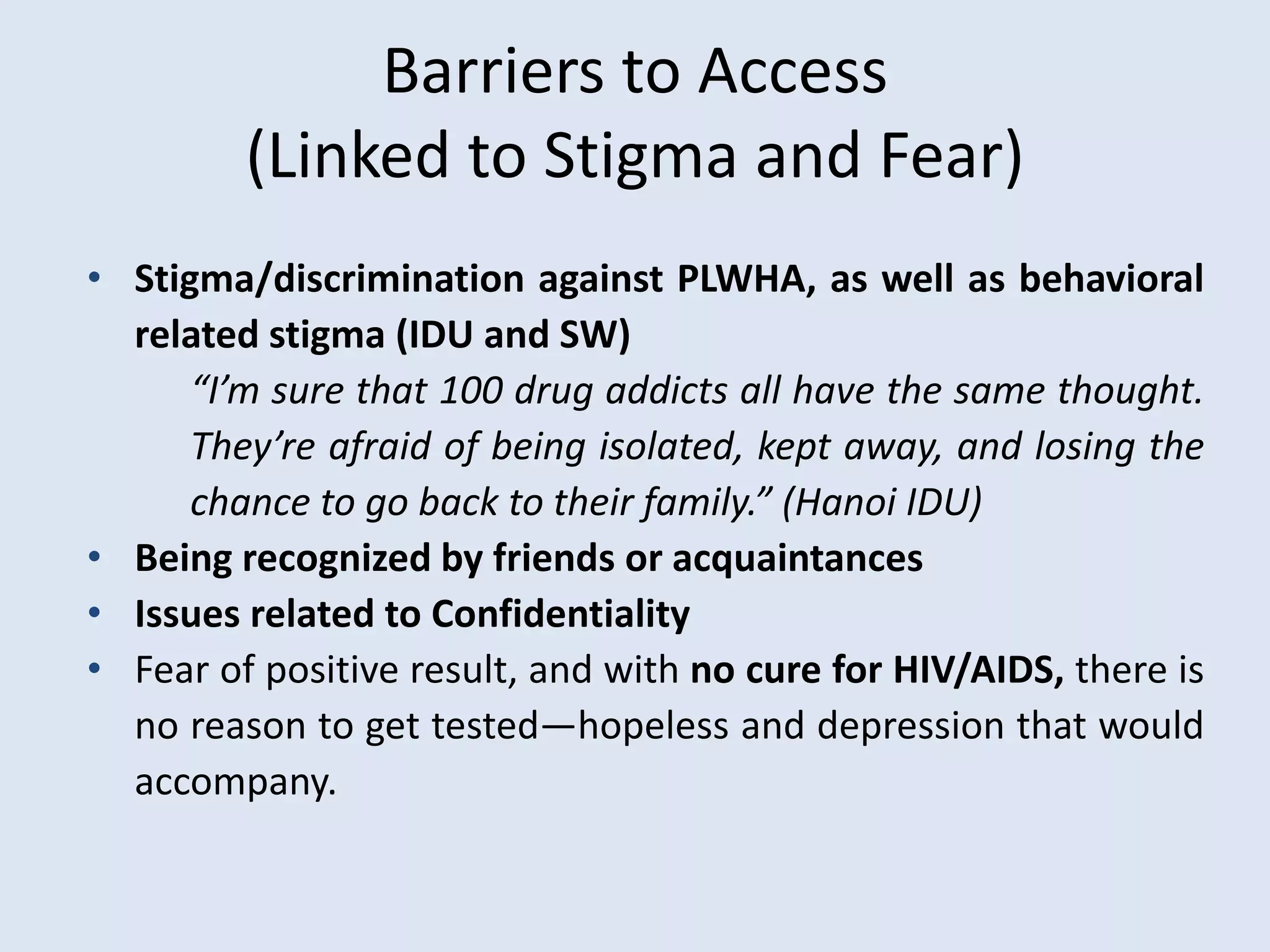 Barriers to Access
         (Linked to Stigma and Fear)
• Stigma/discrimination against PLWHA, as well as behavioral
  related stigma (IDU and SW)
      “I’m sure that 100 drug addicts all have the same thought.
      They’re afraid of being isolated, kept away, and losing the
      chance to go back to their family.” (Hanoi IDU)
• Being recognized by friends or acquaintances
• Issues related to Confidentiality
• Fear of positive result, and with no cure for HIV/AIDS, there is
  no reason to get tested—hopeless and depression that would
  accompany.
 