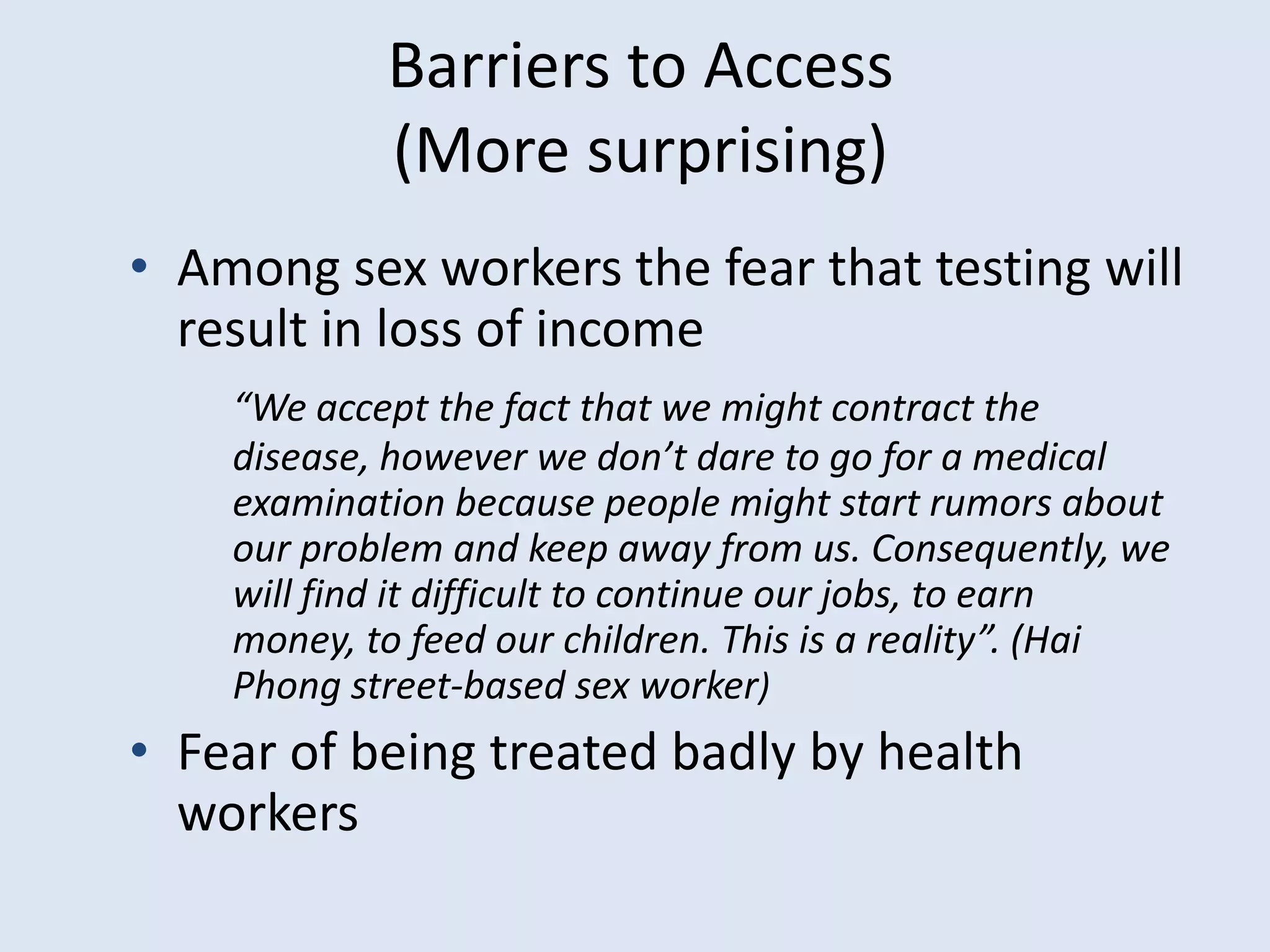 Barriers to Access
            (More surprising)
• Among sex workers the fear that testing will
  result in loss of income
    “We accept the fact that we might contract the
    disease, however we don’t dare to go for a medical
    examination because people might start rumors about
    our problem and keep away from us. Consequently, we
    will find it difficult to continue our jobs, to earn
    money, to feed our children. This is a reality”. (Hai
    Phong street-based sex worker)
• Fear of being treated badly by health
  workers
 