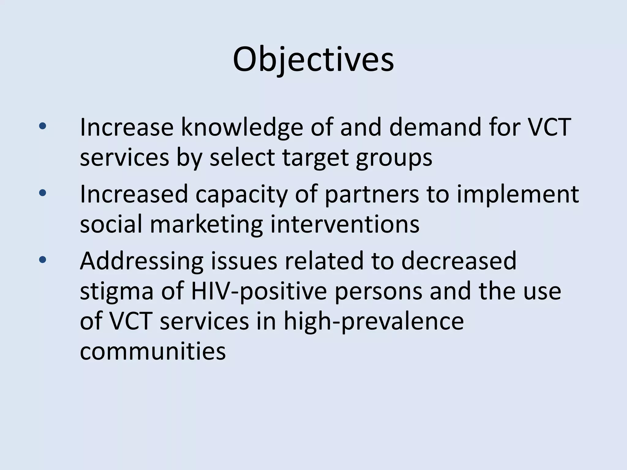 Objectives
•   Increase knowledge of and demand for VCT
    services by select target groups
•   Increased capacity of partners to implement
    social marketing interventions
•   Addressing issues related to decreased
    stigma of HIV-positive persons and the use
    of VCT services in high-prevalence
    communities
 