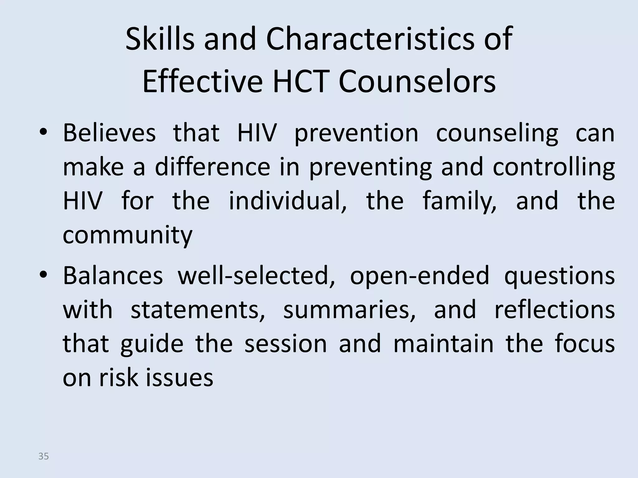 Skills and Characteristics of
        Effective HCT Counselors
• Believes that HIV prevention counseling can
  make a difference in preventing and controlling
  HIV for the individual, the family, and the
  community
• Balances well-selected, open-ended questions
  with statements, summaries, and reflections
  that guide the session and maintain the focus
  on risk issues

35
 