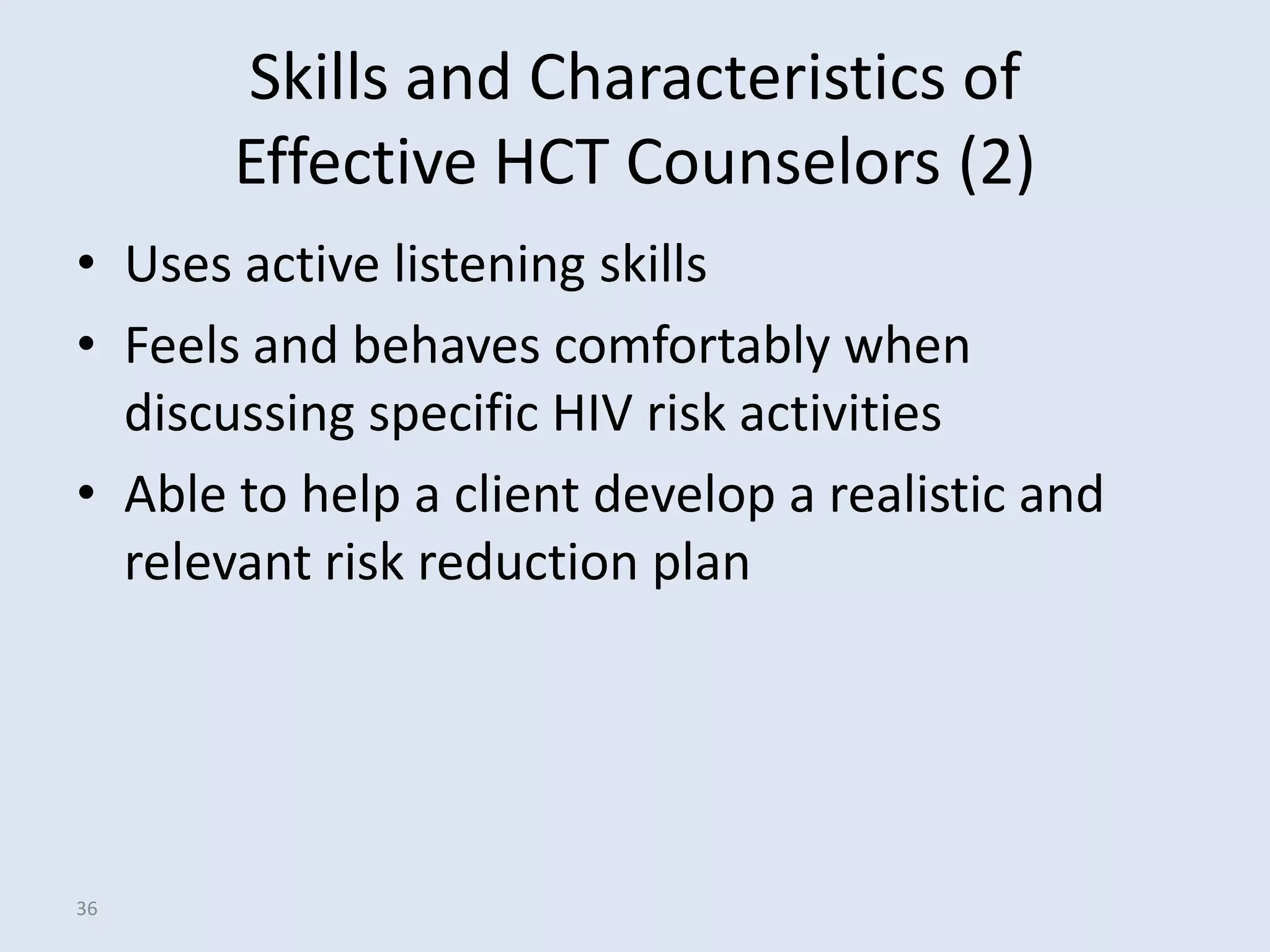 Skills and Characteristics of
       Effective HCT Counselors (2)
• Uses active listening skills
• Feels and behaves comfortably when
  discussing specific HIV risk activities
• Able to help a client develop a realistic and
  relevant risk reduction plan




36
 