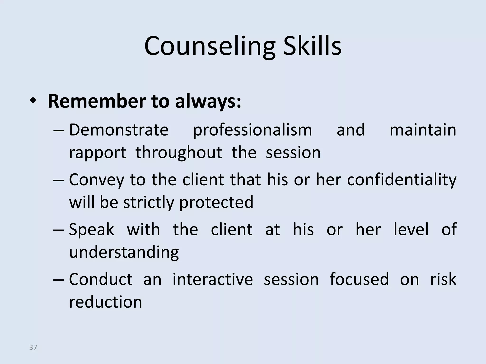 Counseling Skills
• Remember to always:
     – Demonstrate professionalism and maintain
       rapport throughout the session
     – Convey to the client that his or her confidentiality
       will be strictly protected
     – Speak with the client at his or her level of
       understanding
     – Conduct an interactive session focused on risk
       reduction

37
 