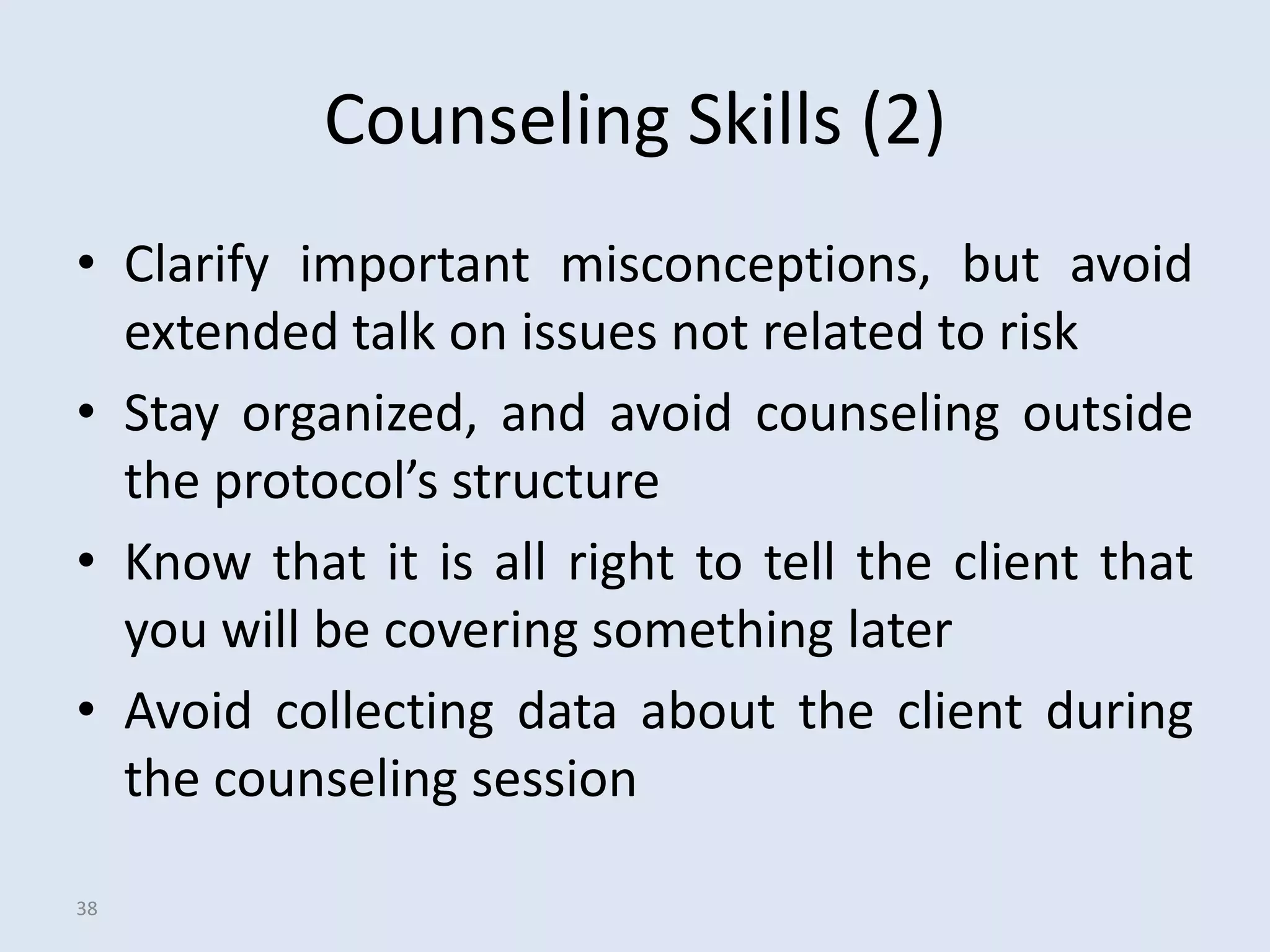 Counseling Skills (2)
• Clarify important misconceptions, but avoid
  extended talk on issues not related to risk
• Stay organized, and avoid counseling outside
  the protocol’s structure
• Know that it is all right to tell the client that
  you will be covering something later
• Avoid collecting data about the client during
  the counseling session

38
 