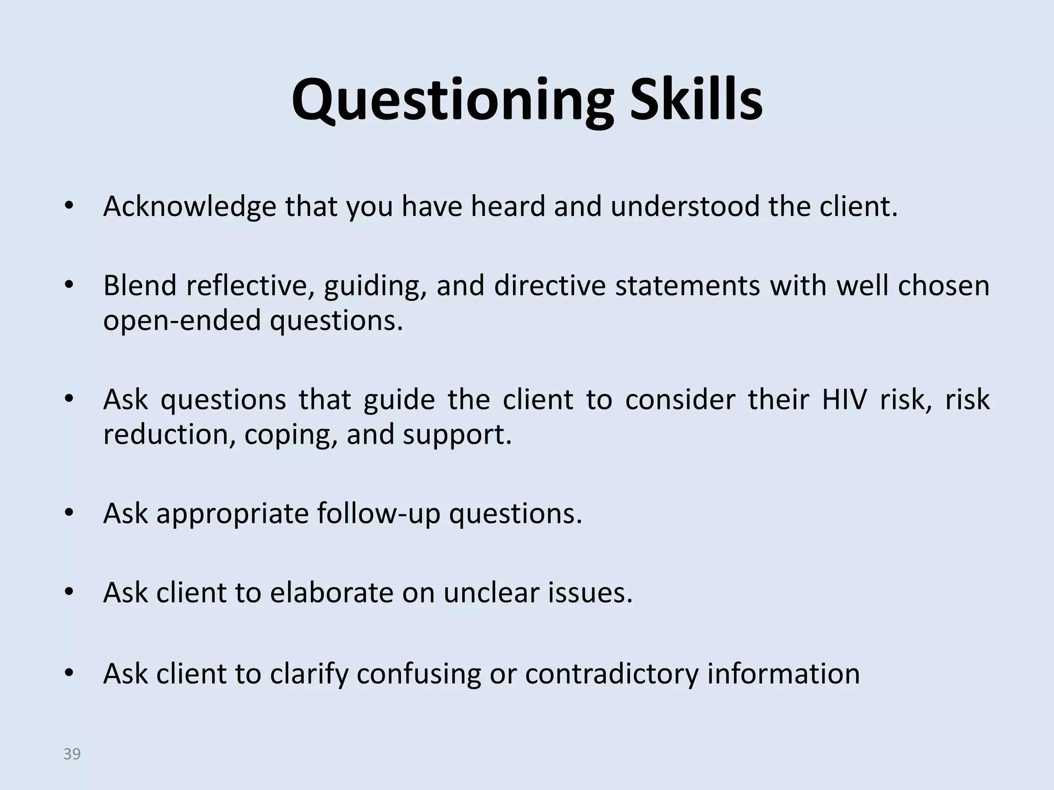 Questioning Skills
• Acknowledge that you have heard and understood the client.

• Blend reflective, guiding, and directive statements with well chosen
  open-ended questions.

• Ask questions that guide the client to consider their HIV risk, risk
  reduction, coping, and support.

• Ask appropriate follow-up questions.

• Ask client to elaborate on unclear issues.

• Ask client to clarify confusing or contradictory information

39
 
