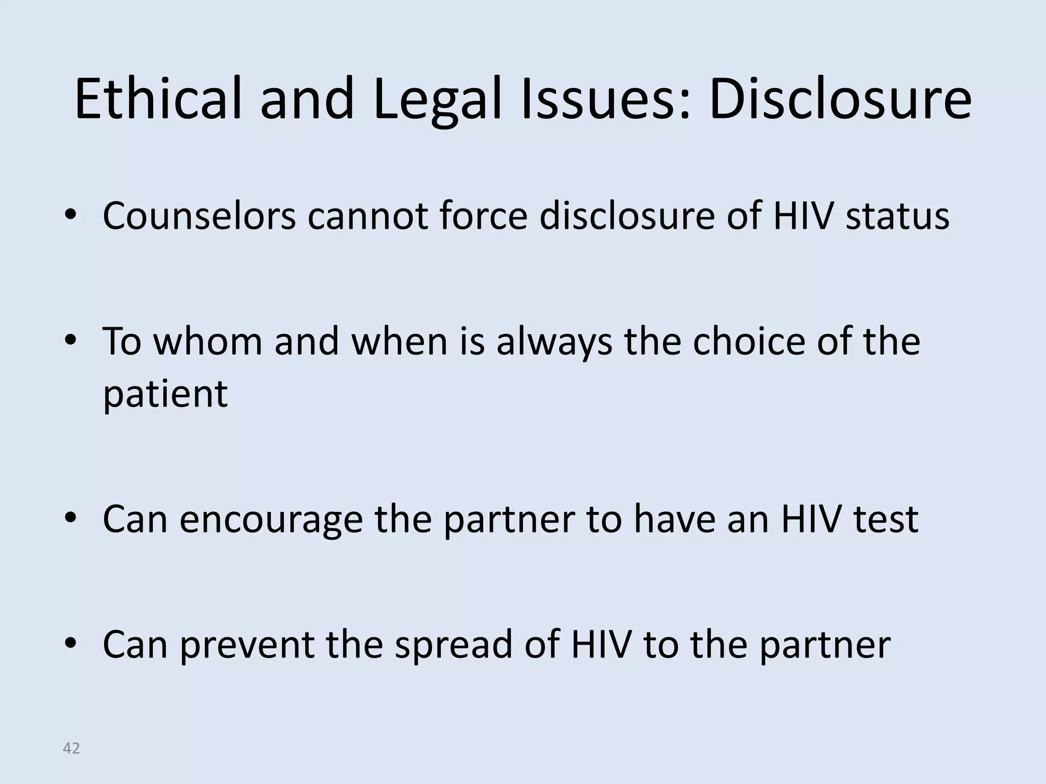 Ethical and Legal Issues: Disclosure
• Counselors cannot force disclosure of HIV status

• To whom and when is always the choice of the
  patient

• Can encourage the partner to have an HIV test

• Can prevent the spread of HIV to the partner

42
 