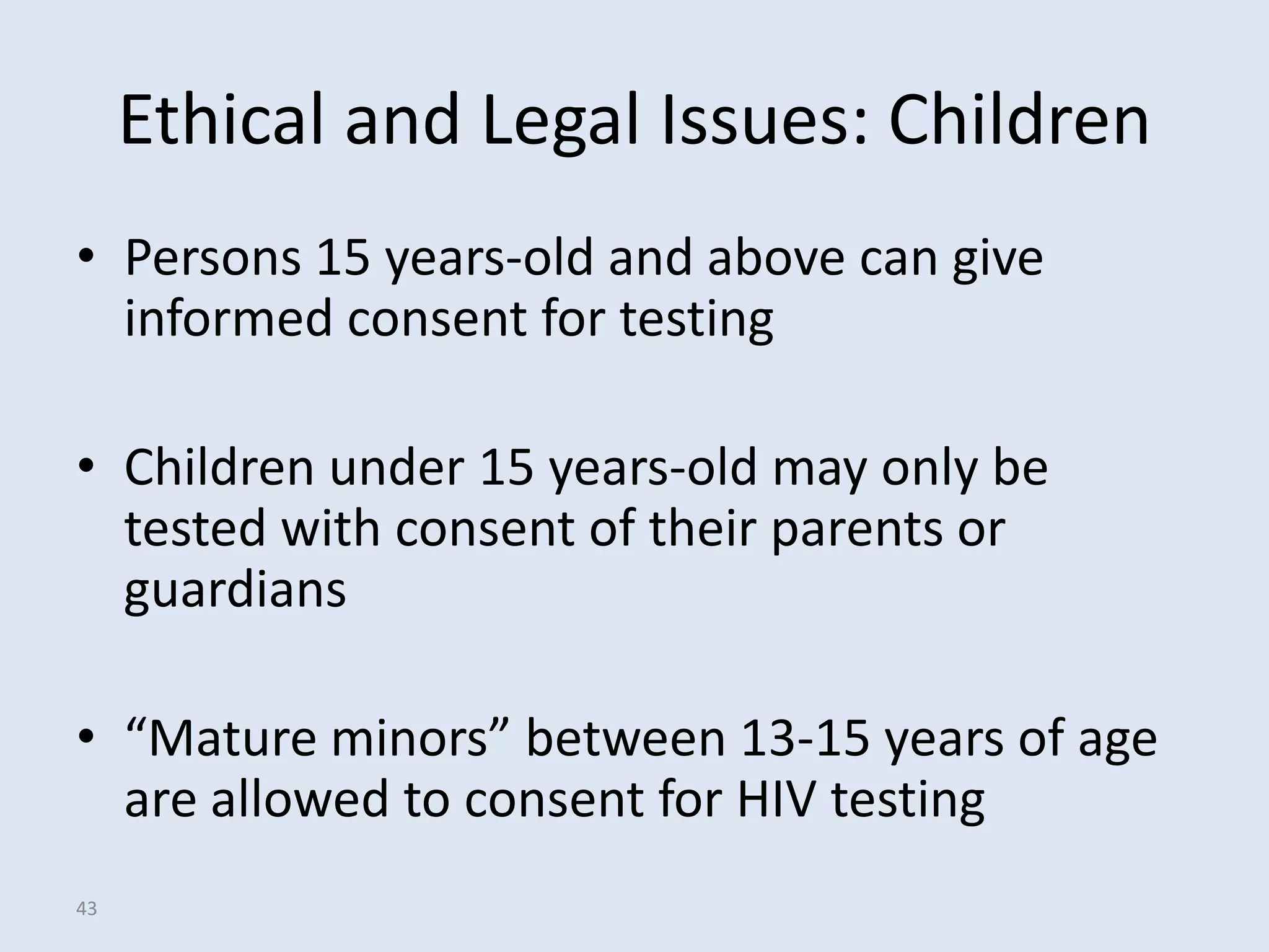 Ethical and Legal Issues: Children
• Persons 15 years-old and above can give
  informed consent for testing

• Children under 15 years-old may only be
  tested with consent of their parents or
  guardians

• “Mature minors” between 13-15 years of age
  are allowed to consent for HIV testing
43
 
