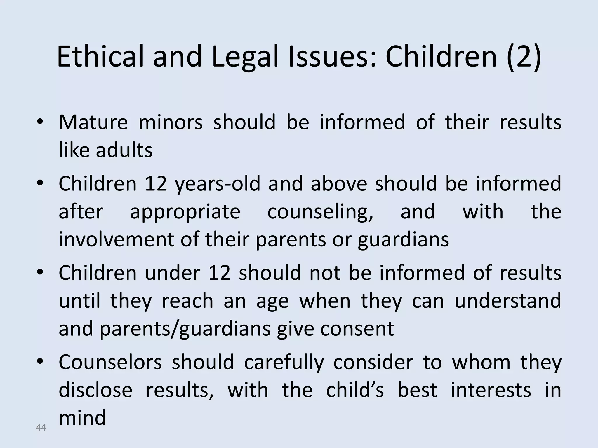 Ethical and Legal Issues: Children (2)
• Mature minors should be informed of their results
   like adults
• Children 12 years-old and above should be informed
   after appropriate counseling, and with the
   involvement of their parents or guardians
• Children under 12 should not be informed of results
   until they reach an age when they can understand
   and parents/guardians give consent
• Counselors should carefully consider to whom they
   disclose results, with the child’s best interests in
44
   mind
 