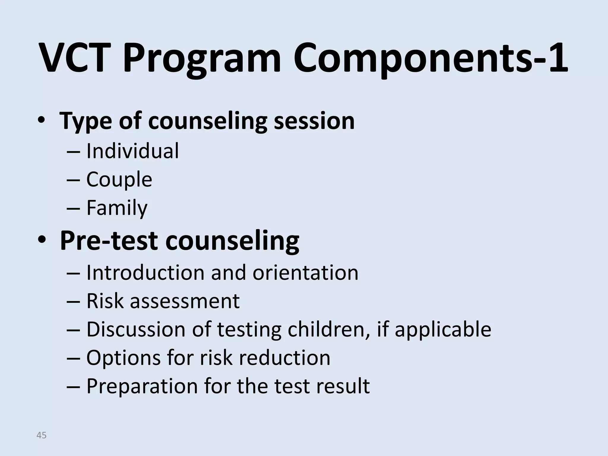 VCT Program Components-1
• Type of counseling session
     – Individual
     – Couple
     – Family
• Pre-test counseling
     – Introduction and orientation
     – Risk assessment
     – Discussion of testing children, if applicable
     – Options for risk reduction
     – Preparation for the test result
45
 