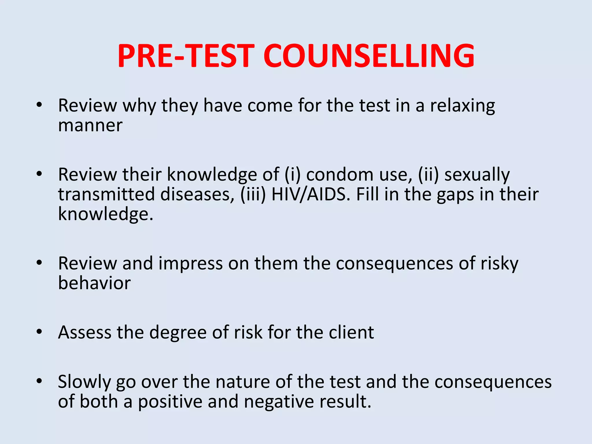 PRE-TEST COUNSELLING
• Review why they have come for the test in a relaxing
  manner

• Review their knowledge of (i) condom use, (ii) sexually
  transmitted diseases, (iii) HIV/AIDS. Fill in the gaps in their
  knowledge.

• Review and impress on them the consequences of risky
  behavior

• Assess the degree of risk for the client

• Slowly go over the nature of the test and the consequences
  of both a positive and negative result.
 