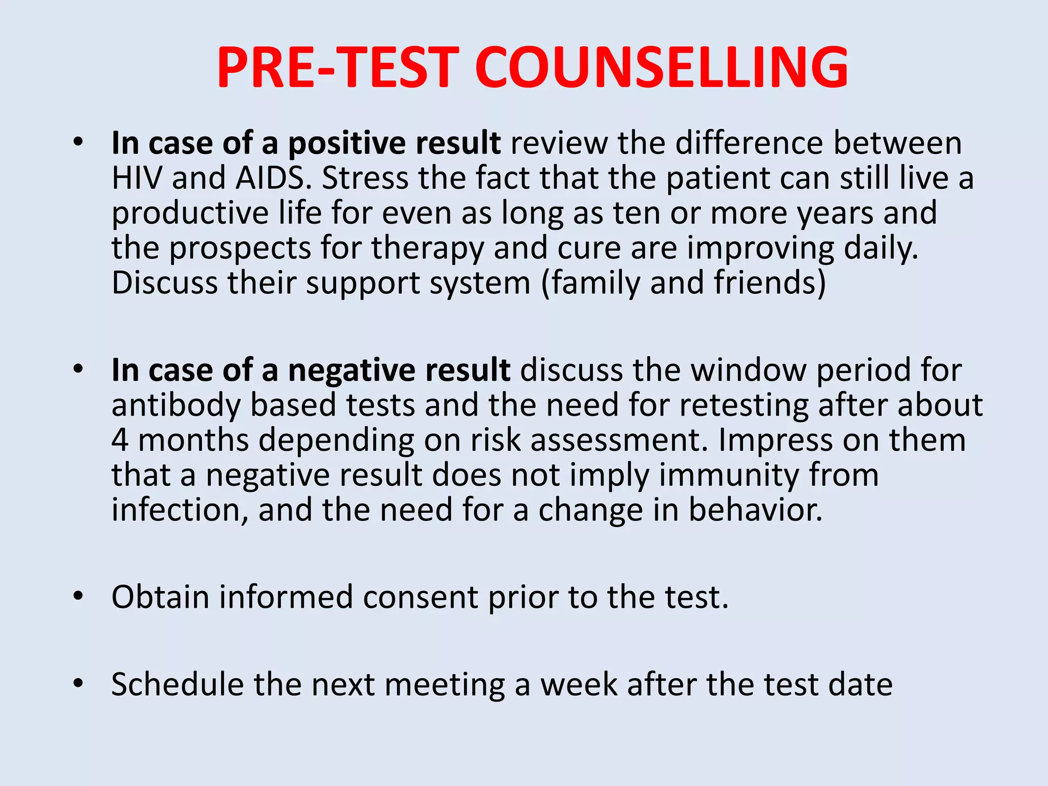 PRE-TEST COUNSELLING
• In case of a positive result review the difference between
  HIV and AIDS. Stress the fact that the patient can still live a
  productive life for even as long as ten or more years and
  the prospects for therapy and cure are improving daily.
  Discuss their support system (family and friends)

• In case of a negative result discuss the window period for
  antibody based tests and the need for retesting after about
  4 months depending on risk assessment. Impress on them
  that a negative result does not imply immunity from
  infection, and the need for a change in behavior.

• Obtain informed consent prior to the test.

• Schedule the next meeting a week after the test date
 