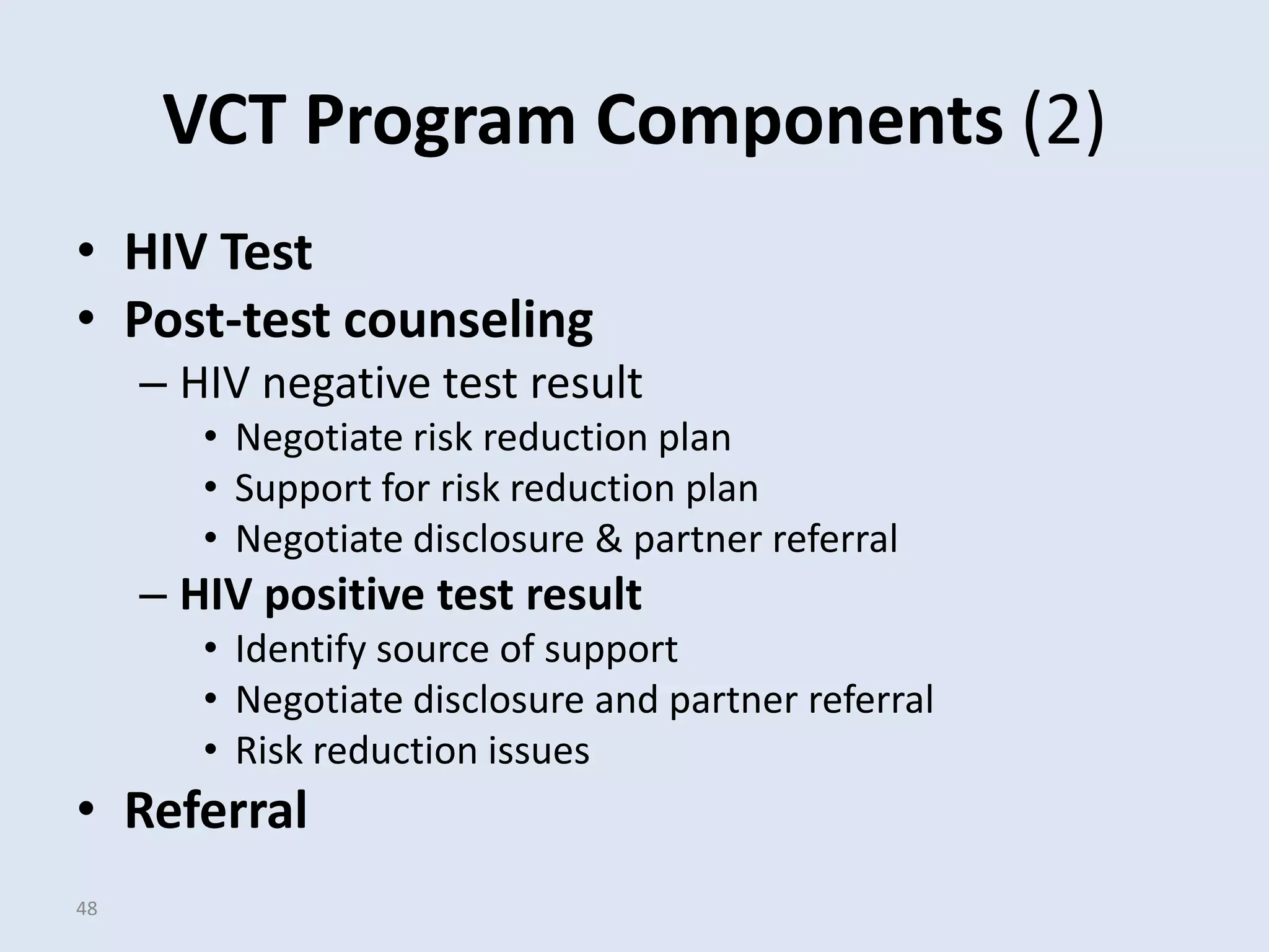 VCT Program Components (2)
• HIV Test
• Post-test counseling
     – HIV negative test result
        • Negotiate risk reduction plan
        • Support for risk reduction plan
        • Negotiate disclosure & partner referral
     – HIV positive test result
        • Identify source of support
        • Negotiate disclosure and partner referral
        • Risk reduction issues
• Referral
48
 