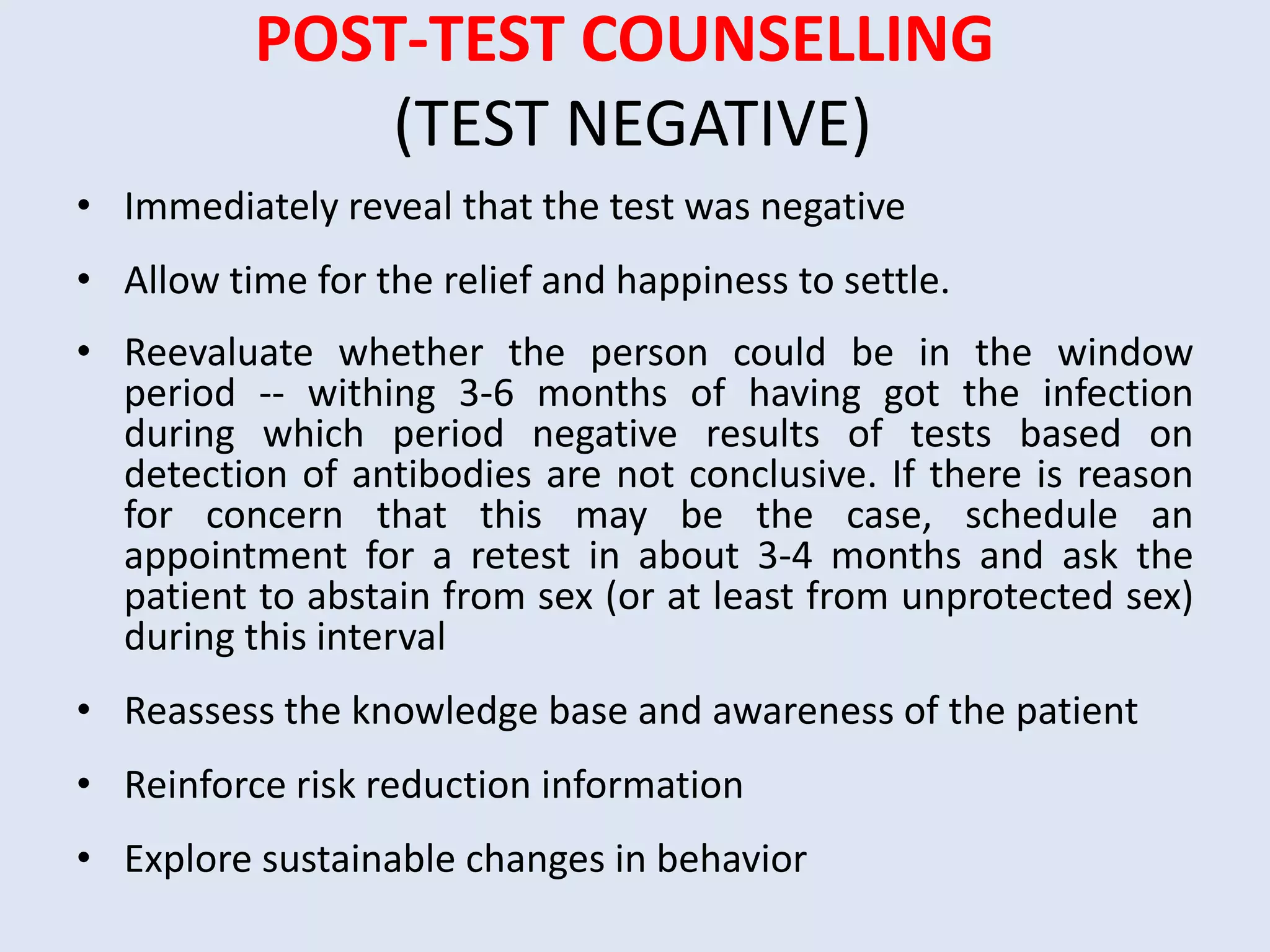 POST-TEST COUNSELLING
              (TEST NEGATIVE)
• Immediately reveal that the test was negative
• Allow time for the relief and happiness to settle.
• Reevaluate whether the person could be in the window
  period -- withing 3-6 months of having got the infection
  during which period negative results of tests based on
  detection of antibodies are not conclusive. If there is reason
  for concern that this may be the case, schedule an
  appointment for a retest in about 3-4 months and ask the
  patient to abstain from sex (or at least from unprotected sex)
  during this interval
• Reassess the knowledge base and awareness of the patient
• Reinforce risk reduction information
• Explore sustainable changes in behavior
 