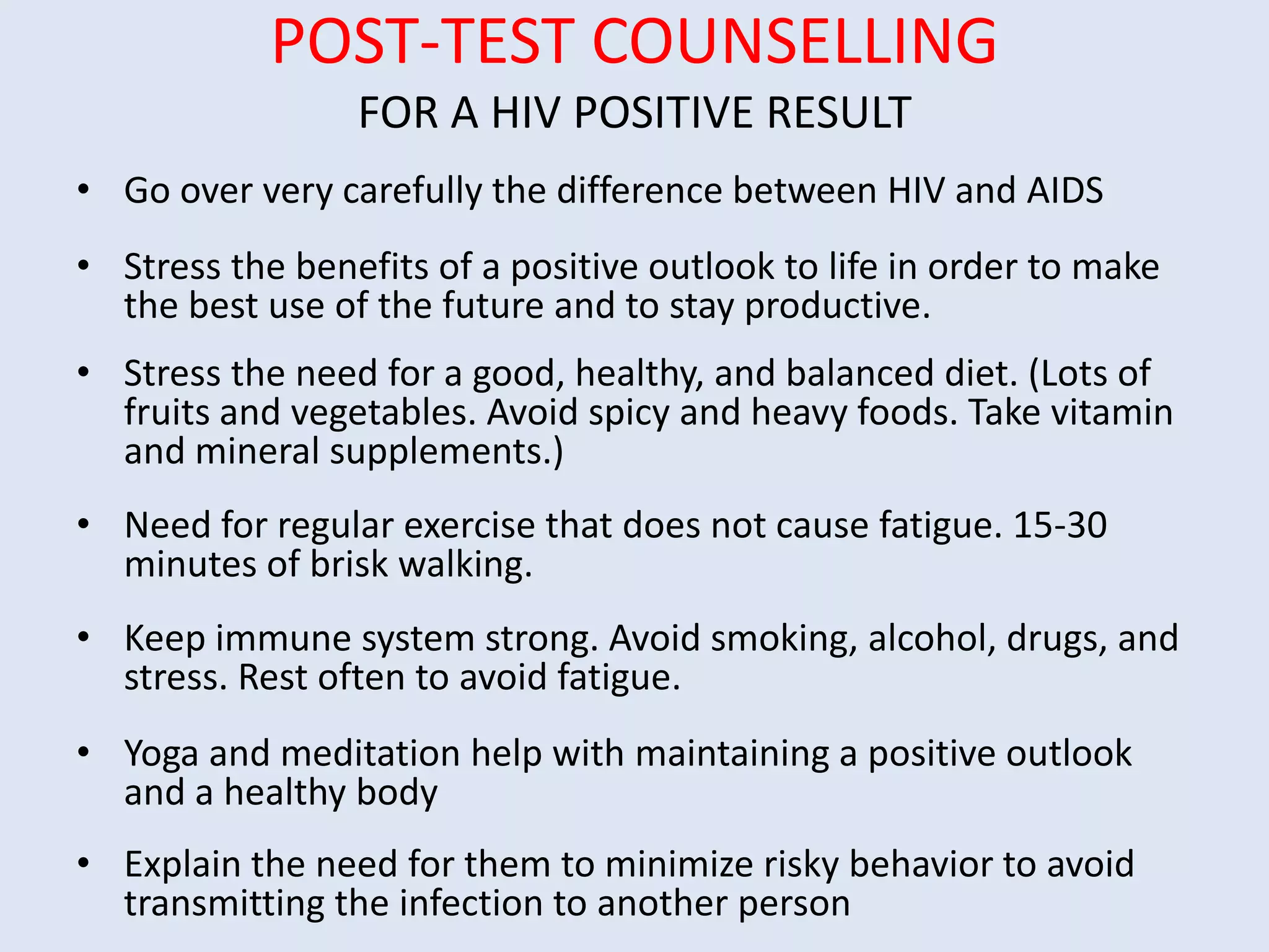 POST-TEST COUNSELLING
                 FOR A HIV POSITIVE RESULT
• Go over very carefully the difference between HIV and AIDS
• Stress the benefits of a positive outlook to life in order to make
  the best use of the future and to stay productive.
• Stress the need for a good, healthy, and balanced diet. (Lots of
  fruits and vegetables. Avoid spicy and heavy foods. Take vitamin
  and mineral supplements.)
• Need for regular exercise that does not cause fatigue. 15-30
  minutes of brisk walking.
• Keep immune system strong. Avoid smoking, alcohol, drugs, and
  stress. Rest often to avoid fatigue.
• Yoga and meditation help with maintaining a positive outlook
  and a healthy body
• Explain the need for them to minimize risky behavior to avoid
  transmitting the infection to another person
 