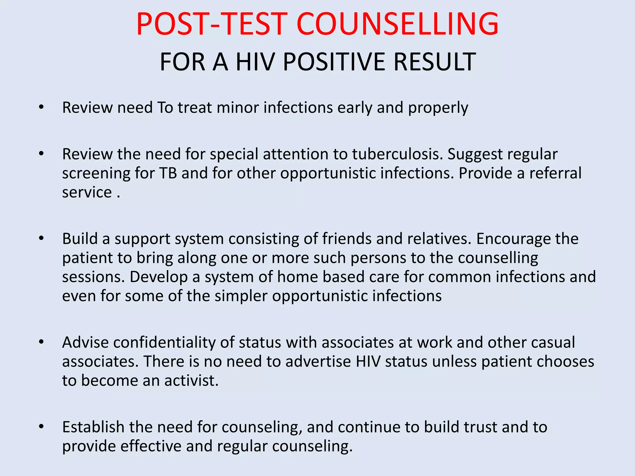 POST-TEST COUNSELLING
                 FOR A HIV POSITIVE RESULT
• Review need To treat minor infections early and properly

• Review the need for special attention to tuberculosis. Suggest regular
  screening for TB and for other opportunistic infections. Provide a referral
  service .

• Build a support system consisting of friends and relatives. Encourage the
  patient to bring along one or more such persons to the counselling
  sessions. Develop a system of home based care for common infections and
  even for some of the simpler opportunistic infections

• Advise confidentiality of status with associates at work and other casual
  associates. There is no need to advertise HIV status unless patient chooses
  to become an activist.

• Establish the need for counseling, and continue to build trust and to
  provide effective and regular counseling.
 
