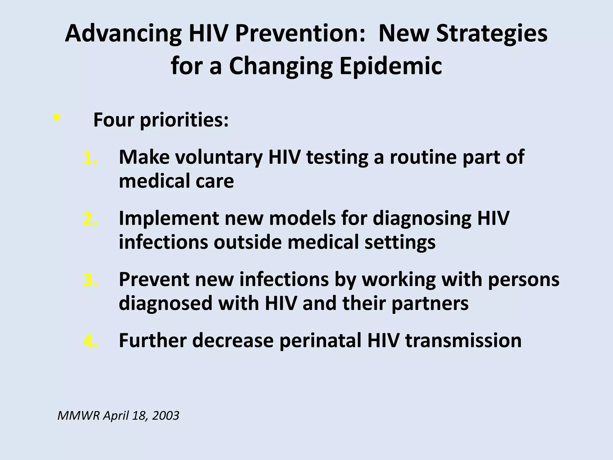 Advancing HIV Prevention: New Strategies
            for a Changing Epidemic
•     Four priorities:
     1.   Make voluntary HIV testing a routine part of
          medical care
     2.   Implement new models for diagnosing HIV
          infections outside medical settings
     3.   Prevent new infections by working with persons
          diagnosed with HIV and their partners
     4.   Further decrease perinatal HIV transmission


MMWR April 18, 2003
 