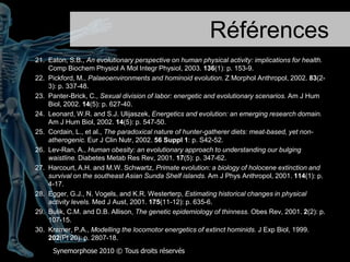 Références1.	Swinburn, B.A., et al., Estimating the changes in energy flux thatcharacterize the rise in obesityprevalence. Am J Clin Nutr, 2009. 89(6): p. 1723-8.2.	Schoeller, D.A., The energy balance equation: looking back and lookingforward are twoverydifferentviews.NutrRev, 2009. 67(5): p. 249-54.3.	Eaton, S.B., L. Cordain, and P.B. Sparling, Evolution, body composition, insulinreceptorcompetition, and insulinresistance.Prev Med, 2009. 49(4): p. 283-5.4.	Crompton, R.H., E.E. Vereecke, and S.K. Thorpe, Locomotion and posture from the commonhominoidancestor to fully modern hominins, withspecialreference to the last commonpanin/homininancestor. J Anat, 2008. 212(4): p. 501-43.5.	Chow, C.C. and K.D. Hall, The dynamics of human body weight change.PLoS Comput Biol, 2008. 4(3): p. e1000045.6.	Yun, A.J., J.D. Doux, and S.M. Daniel, Brewingcontroversies: Darwinian perspective on the adaptive and maladaptiveeffects of caffeine and ethanol as dietaryautonomicmodulators. Med Hypotheses, 2007. 68(1): p. 31-6.7.	St-Onge, M., et al., Evaluation of a portable device to measuredailyenergyexpenditure in free-living adults. Am J Clin Nutr, 2007. 85(3): p. 742-9.8.	Leonard, W.R., J.J. Snodgrass, and M.L. Robertson, Effects of brainevolution on human nutrition and metabolism.AnnuRevNutr, 2007. 27: p. 311-27.9.	Goldberg, J.H. and A.C. King, Physicalactivity and weight management across the lifespan.AnnuRev Public Health, 2007. 28: p. 145-70.10.	Wells, J.C., The evolution of humanfatness and susceptibility to obesity: an ethologicalapproach.BiolRevCamb Philos Soc, 2006. 81(2): p. 183-205.Synemorphose 2010 © Tousdroitsréservés