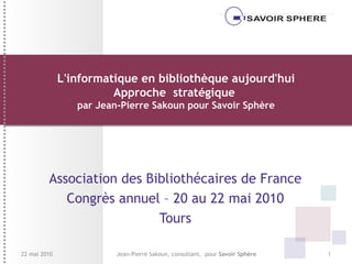 L'informatique en bibliothèque aujourd'hui Approche  stratégique  par Jean-Pierre Sakoun pour Savoir Sphère Association des Bibliothécaires de France Congrès annuel – 20 au 22 mai 2010 Tours Jean-Pierre Sakoun, consultant,  pour  Savoir Sphère 22 mai 2010 