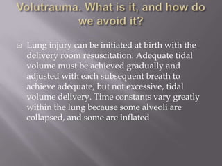  Lung injury can be initiated at birth with the
delivery room resuscitation. Adequate tidal
volume must be achieved gradually and
adjusted with each subsequent breath to
achieve adequate, but not excessive, tidal
volume delivery. Time constants vary greatly
within the lung because some alveoli are
collapsed, and some are inflated
 