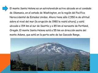 El monte Santa Helena es un estratovolcán activo ubicado en el condado de Skamania, en el estado de Washington, en la región del Pacífico Noroccidental de Estados Unidos. Ahora tiene sólo 2,550 m de altitud sobre el nivel del mar (la erupción de 1980 le restó altura), y está ubicado a 154 km al sur de Seattle y a 85 km al noroeste de Portland, Oregón. El monte Santa Helena está a 55 km en dirección oeste del monte Adams, que está en la parte este de las Cascade Range.