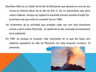 SoufriereHills es un volcán de la isla de Monserrat que alcanza en una de sus conos la máxima altura de la isla de 915 m. Es un estrovolcan que tiene varios cráteres. Aunque se registró la actividad sísmica durante el siglo XX , la primera vez que entro en erupción fue en 1995. Un incremento de la actividad que arrojaba cada vez con más frecuencia ceniza y barro sobre Plymouth,  la capital de la isla, aconsejo la evacuación de la población. En 1997 se produjo la erupción más importante en la que los flujos piro clásticos sepultaron la villa de Plymouth. En esta erupción murieron 19 personas.