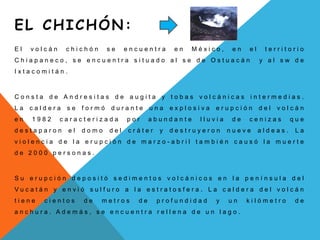EL CHICHÓN: El volcán chichón se encuentra en México, en el territorio Chiapaneco, se encuentra situado al se de Ostuacán  y al sw de  Ixtacomitán.Consta de Andresitas de augita y tobas volcánicas intermedias. La caldera se formó durante una explosiva erupción del volcán en 1982 caracterizada por abundante lluvia de cenizas que destaparon el domo del cráter y destruyeron nueve aldeas. La violencia de la erupción de marzo-abril también causó la muerte de 2000 personas.Su erupción depositó sedimentos volcánicos en la península del Vucatán y envió sulfuro a la estratosfera. La caldera del volcán tiene cientos de metros de profundidad y un kilómetro de anchura. Además, se encuentra rellena de un lago.