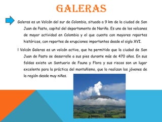 GalerasGaleras es un Volcán del sur de Colombia, situado a 9 km de la ciudad de San Juan de Pasto, capital del departamento de Nariño. Es uno de los volcanes de mayor actividad en Colombia y el que cuenta con mayores reportes históricos, con reportes de erupciones importantes desde el siglo XVI.l Volcán Galeras es un volcán activo, que ha permitido que la ciudad de San Juan de Pasto se desarrolle a sus pies durante más de 470 años. En sus faldas existe un Santuario de Fauna y Flora y sus riscos son un lugar excelente para la práctica del montañismo, que lo realizan los jóvenes de la región desde muy niños.