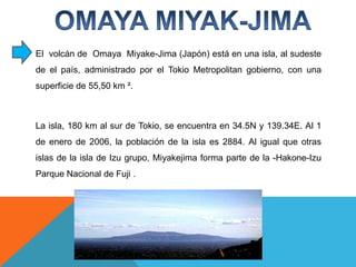 El  volcán de  OmayaMiyake-Jima(Japón) está en una isla, al sudeste de el país, administrado por el Tokio Metropolitan gobierno, con una superficie de 55,50 km ². La isla, 180 km al sur de Tokio, se encuentra en 34.5N y 139.34E. Al 1 de enero de 2006, la población de la isla es 2884. Al igual que otras islas de la isla de Izu grupo, Miyakejimaforma parte de la -Hakone-Izu Parque Nacional de Fuji .OMAYA MIYAK-JIMA