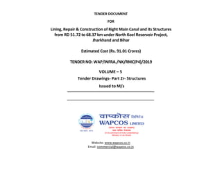 TENDER DOCUMENT
FOR
VOLUME – 5
Issued to M/s
Website: www.wapcos.co.in
Email: commercial@wapcos.co.in
Lining, Repair & Construction of Right Main Canal and its Structures
from RD 51.72 to 68.37 km under North Koel Reservoir Project,
Jharkhand and Bihar
Estimated Cost (Rs. 91.01 Crores)
TENDER NO: WAP/INFRA./NK/RMC(P4)/2019
Tender Drawings- Part 2r- Structures
 