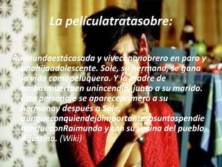 La películatratasobre:Raimundaestácasada y viveconunobrero en paro y unahijaadolescente. Sole, su hermana, se gana la vida comopeluquera. Y la madre de ambasmuertaen unincendio, junto a su marido. Este personaje se apareceprimero a su hermanay después a Sole, aunqueconquiendejóimportantesasuntospendientesfueconRaimunda y con su vecina del pueblo, Agustina. (Wiki)