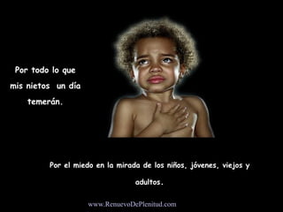 Por todo lo que
mis nietos un día
    temerán.




         Por el miedo en la mirada de los niños, jóvenes, viejos y

                                 adultos.


                    www.RenuevoDePlenitud.com
 