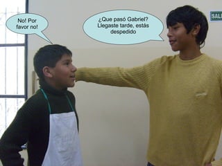 ¿Que pasó Gabriel? Llegaste tarde, estás despedido No! Por favor no!