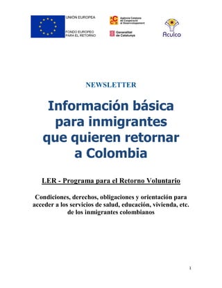 1
NEWSLETTER
Información básica
para inmigrantes
que quieren retornar
a Colombia
LER - Programa para el Retorno Voluntario
Condiciones, derechos, obligaciones y orientación para
acceder a los servicios de salud, educación, vivienda, etc.
de los inmigrantes colombianos
 