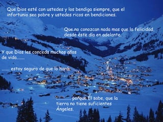 Que Dios esté con ustedes y los bendiga siempre, que el infortunio sea pobre y ustedes ricos en bendiciones. Que no conozcan nada mas que la felicidad, desde éste día en adelante.  Y que Dios les conceda muchos años de vida....... ....... estoy seguro de que lo hará ............. porque Él sabe, que la tierra no tiene suficientes Ángeles. 