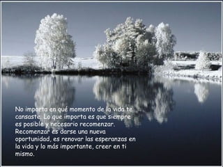 No importa en qué momento de la vida te cansaste. Lo que importa es que siempre es posible y necesario recomenzar. Recomenzar es darse una nueva oportunidad, es renovar las esperanzas en la vida y lo más importante, creer en ti mismo.  