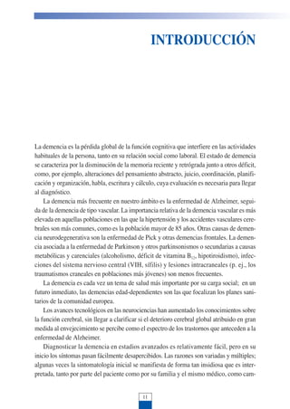 INTRODUCCIÓN
La demencia es la pérdida global de la función cognitiva que interfiere en las actividades
habituales de la persona, tanto en su relación social como laboral. El estado de demencia
se caracteriza por la disminución de la memoria reciente y retrógrada junto a otros déficit,
como, por ejemplo, alteraciones del pensamiento abstracto, juicio, coordinación, planifi-
cación y organización, habla, escritura y cálculo, cuya evaluación es necesaria para llegar
al diagnóstico.
La demencia más frecuente en nuestro ámbito es la enfermedad de Alzheimer, segui-
da de la demencia de tipo vascular. La importancia relativa de la demencia vascular es más
elevada en aquellas poblaciones en las que la hipertensión y los accidentes vasculares cere-
brales son más comunes, como es la población mayor de 85 años. Otras causas de demen-
cia neurodegenerativa son la enfermedad de Pick y otras demencias frontales. La demen-
cia asociada a la enfermedad de Parkinson y otros parkinsonismos o secundarias a causas
metabólicas y carenciales (alcoholismo, déficit de vitamina B12, hipotiroidismo), infec-
ciones del sistema nervioso central (VIH, sífilis) y lesiones intracraneales (p. ej., los
traumatismos craneales en poblaciones más jóvenes) son menos frecuentes.
La demencia es cada vez un tema de salud más importante por su carga social; en un
futuro inmediato, las demencias edad-dependientes son las que focalizan los planes sani-
tarios de la comunidad europea.
Los avances tecnológicos en las neurociencias han aumentado los conocimientos sobre
la función cerebral, sin llegar a clarificar si el deterioro cerebral global atribuido en gran
medida al envejecimiento se percibe como el espectro de los trastornos que anteceden a la
enfermedad de Alzheimer.
Diagnosticar la demencia en estadios avanzados es relativamente fácil, pero en su
inicio los síntomas pasan fácilmente desapercibidos. Las razones son variadas y múltiples;
algunas veces la sintomatología inicial se manifiesta de forma tan insidiosa que es inter-
pretada, tanto por parte del paciente como por su familia y el mismo médico, como cam-
11
 